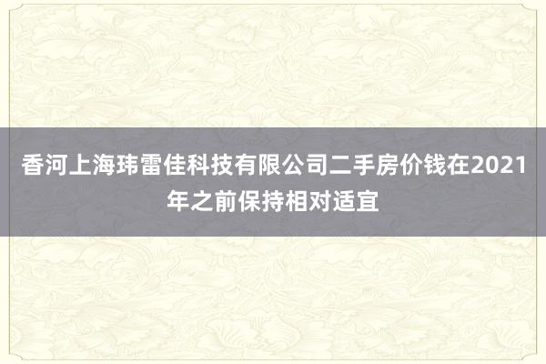香河上海玮雷佳科技有限公司二手房价钱在2021年之前保持相对适宜