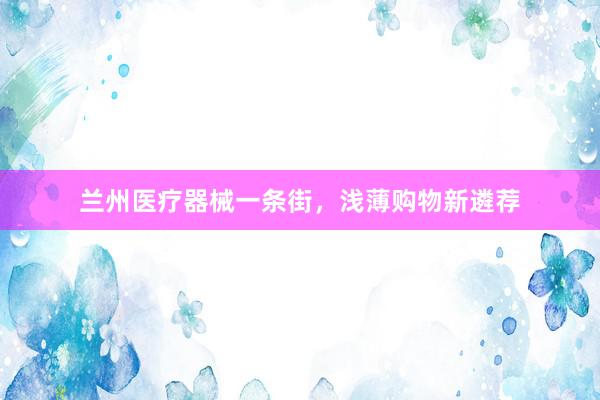 兰州医疗器械一条街，浅薄购物新遴荐