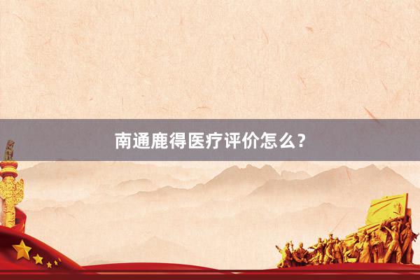 南通鹿得医疗评价怎么？