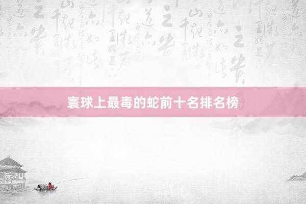 寰球上最毒的蛇前十名排名榜